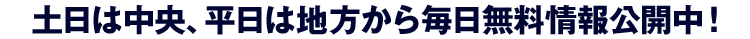 土日は中央、平日は地方から毎日無料情報公開中!