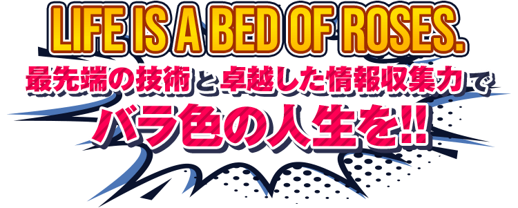 Life is a bed of roses.最先端の技術と卓越した情報収集力でバラ色の人生を!!