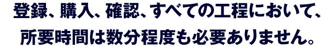 登録、購入、確認、すべての工程において、所要時間は数分程度も必要ありません。