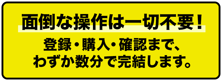 面倒な操作は一切不要！ 登録・購入・確認まで、わずか数分で完了します。