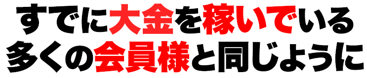 すでに大金を稼いでいる多くの会員様と同じように