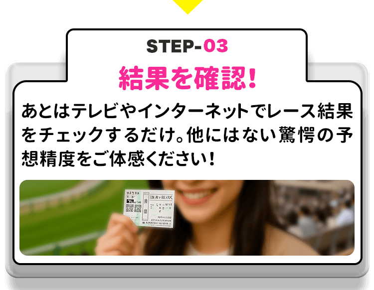 STEP３－結果を確認！ あとはテレビやインターネットでレース結果をチェックするだけ。他にはない驚愕の予想精度をご体感ください！
