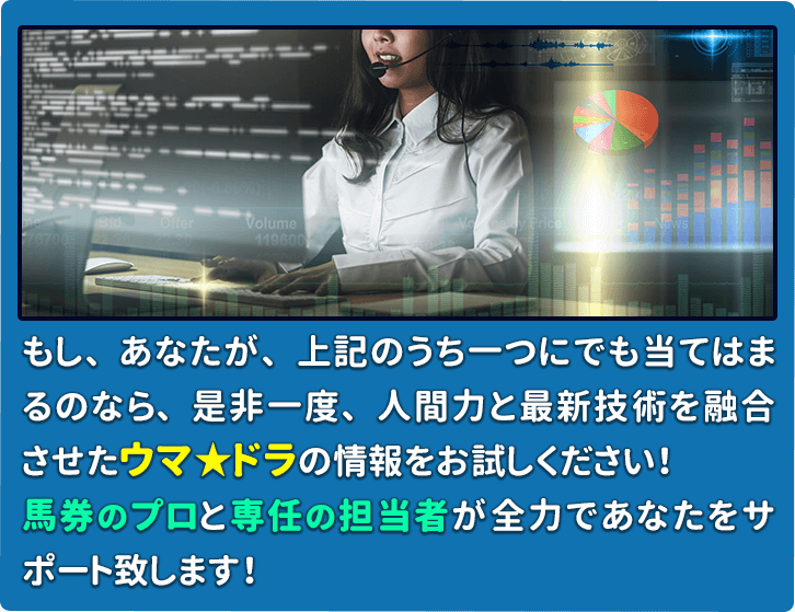 もし、あなたが、上記のうち一つにでも当てはまるのなら、是非一度、人間力と最新技術を融合させたウマ☆ドラの情報をお試しください！馬券のプロと専任の担当者が全力であなたをサポート致します！